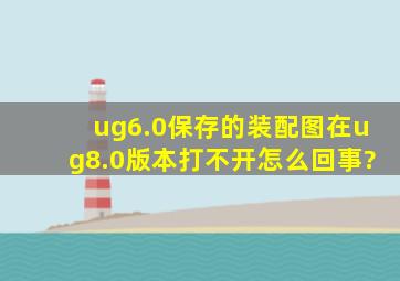 ug6.0保存的装配图在ug8.0版本打不开,怎么回事?