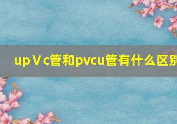 upⅤc管和pvcu管有什么区别