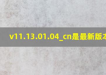 v11.13.01.04_cn是最新版本吗