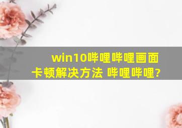 win10哔哩哔哩画面卡顿解决方法 哔哩哔哩?