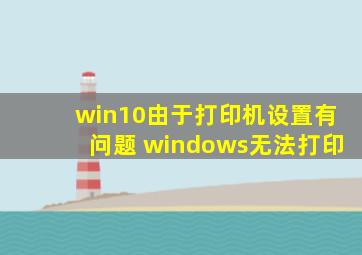 win10由于打印机设置有问题 windows无法打印