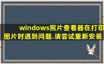 windows照片查看器在打印图片时遇到问题.请尝试重新安装打印机,...