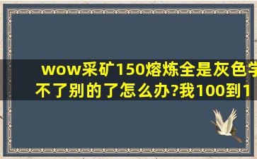 wow采矿150熔炼,全是灰色,学不了别的了怎么办?我100到150直接在...