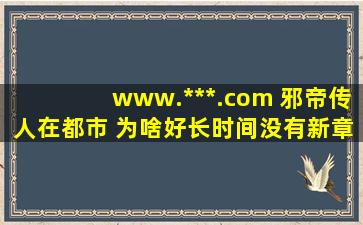 www.***.com 邪帝传人在都市 为啥好长时间没有新章节了呢???