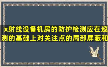 x射线设备机房的防护检测应在巡测的基础上,对关注点的局部屏蔽和...