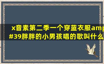 x音素第二季一个穿蓝衣服'胖胖的小男孩唱的歌叫什么?这个小男孩...