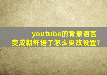 youtube的背景语言变成朝鲜语了,怎么更改设置?