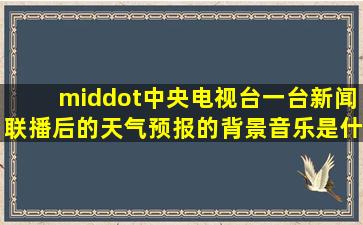 ·中央电视台一台新闻联播后的天气预报的背景音乐是什么曲目,是...