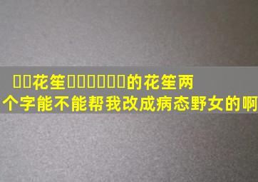 ༄༊花笙ོ࿆ྂཾ࿆࿐的花笙两个字能不能帮我改成病态野女的啊