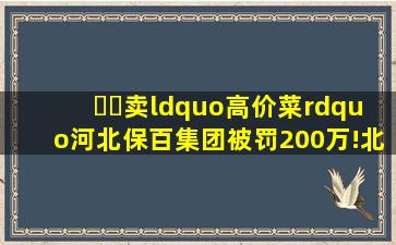 ​​卖“高价菜”,河北保百集团被罚200万!北京一药房10只口罩850...