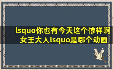 ‘你也有今天这个惨样啊 女王大人‘是哪个动画片