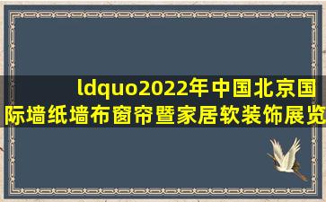 “2022年中国(北京)国际墙纸墙布窗帘暨家居软装饰展览会”的信息,我...