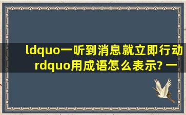 “一听到消息就立即行动”用成语怎么表示? 一听到消息就立即行动