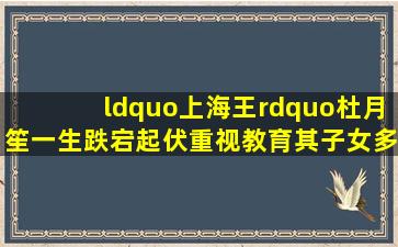 “上海王”杜月笙一生跌宕起伏,重视教育,其子女多半是人才 