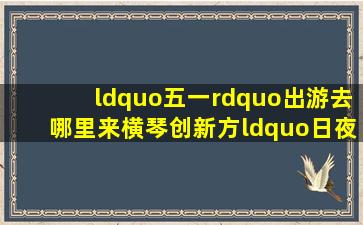 “五一”出游去哪里来横琴创新方“日夜潮玩”让你乐而忘返