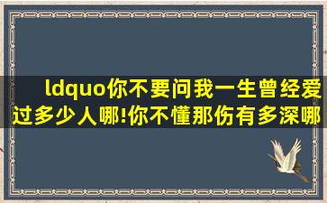 “你不要问我,一生曾经爱过多少人哪!你不懂那伤有多深哪!”这=首=歌...