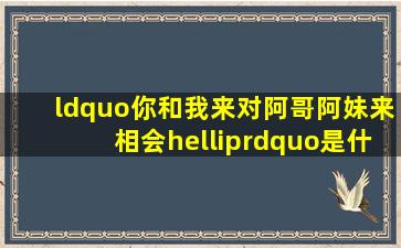 “你和我来对,阿哥阿妹来相会…”是什么歌