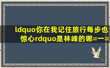 “你在我记住旅行,每步也惊心”是林峰的哪=一=首歌?