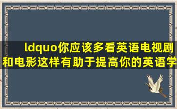 “你应该多看英语电视剧和电影,这样有助于提高你的英语学习”翻译...