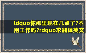 “你那里现在几点了?不用工作吗?”求翻译英文谢谢