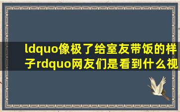 “像极了给室友带饭的样子”,网友们是看到什么视频才发出这样的感慨?