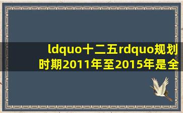 “十二五”规划时期(2011年至2015年),是全面建...