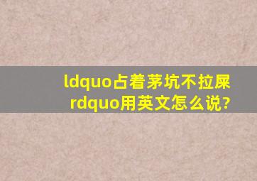 “占着茅坑不拉屎”用英文怎么说?