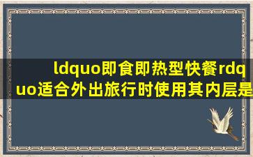 “即食即热型快餐”适合外出旅行时使用,其内层是用铝箔包裹的并已...