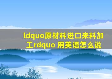 “原材料进口,来料加工” 用英语怎么说