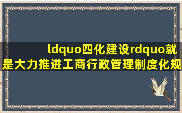 “四化建设”就是大力推进工商行政管理制度化、规范化、程序化、()...