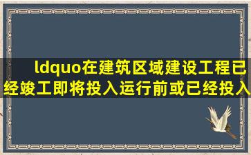 “在建筑(区域)建设工程已经竣工,即将投入运行前或已经投入运行时所...