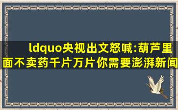 “央视出文怒喊:葫芦里面不卖药千片万片你需要澎湃新闻T 