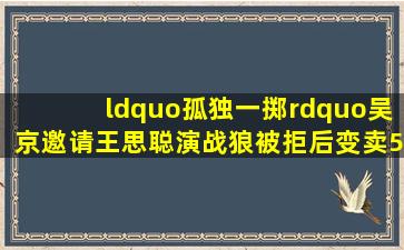 “孤独一掷”吴京,邀请王思聪演《战狼》被拒,后变卖5000万别墅