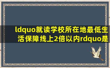 “就读学校所在地最低生活保障线上2倍以内”是什么意思