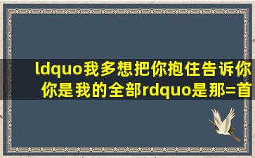 “我多想把你抱住,告诉你你是我的全部”是那=首=歌的歌词