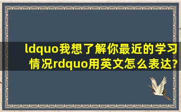 “我想了解你最近的学习情况”用英文怎么表达?