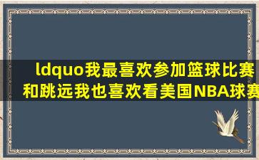 “我最喜欢参加篮球比赛和跳远。我也喜欢看美国NBA球赛,因为很好...