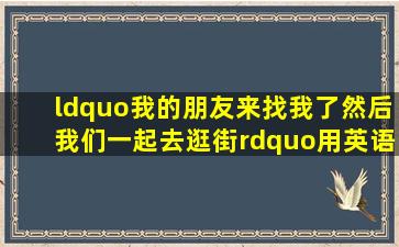 “我的朋友来找我了,然后我们一起去逛街”用英语怎么说