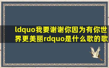 “我要谢谢你因为有你世界更美丽”是什么歌的歌词?