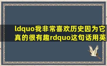 “我非常喜欢历史,因为它真的很有趣。”这句话用英语怎么说?