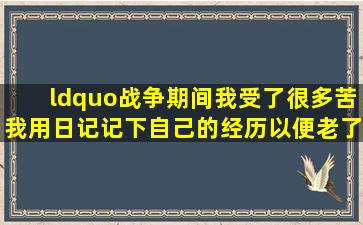 “战争期间我受了很多苦。我用日记记下自己的经历,以便老了以后...