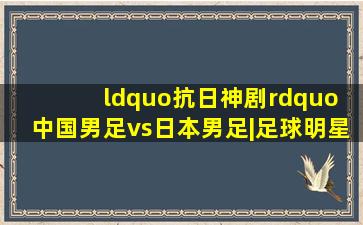 “抗日神剧” 中国男足vs日本男足|足球明星|足球比赛|曲风/动感卡...