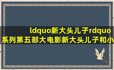 “新大头儿子”系列第五部大电影《新大头儿子和小头爸爸5我的外星...