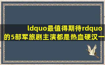 “最值得期待”的5部军旅剧,主演都是热血硬汉,一部都不容错过