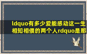 “有多少爱能感动这一生相知相偎的两个人”是那=首=歌