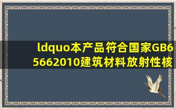 “本产品符合国家GB65662010《建筑材料放射性核素限量》标准A类