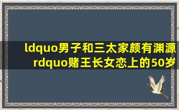 “男子和三太家颇有渊源”赌王长女恋上的50岁离异高管有何神秘(