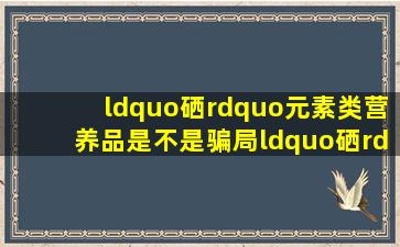 “硒”元素类营养品是不是骗局,“硒”真的