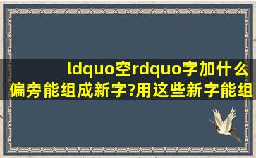 “空”字加什么偏旁能组成新字?用这些新字能组成哪些词?