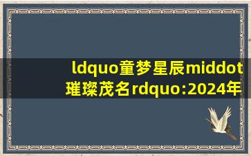 “童梦星辰·璀璨茂名”:2024年“六一”电视少儿文艺晚会昨晚精彩...